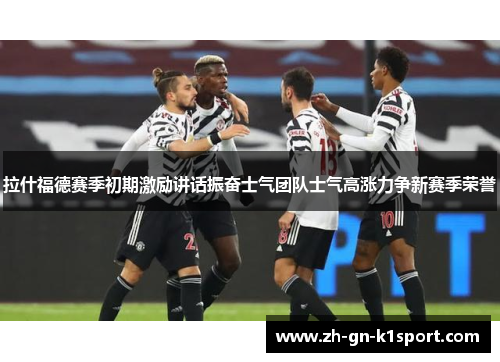 拉什福德赛季初期激励讲话振奋士气团队士气高涨力争新赛季荣誉