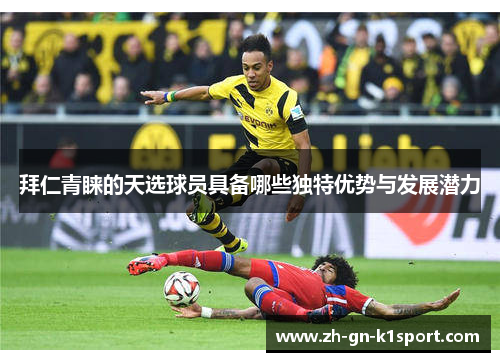 拜仁青睐的天选球员具备哪些独特优势与发展潜力