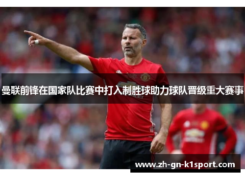 曼联前锋在国家队比赛中打入制胜球助力球队晋级重大赛事