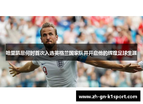 哈里凯恩何时首次入选英格兰国家队并开启他的辉煌足球生涯