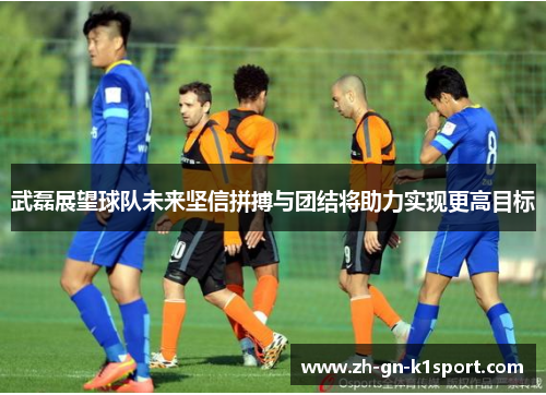 武磊展望球队未来坚信拼搏与团结将助力实现更高目标