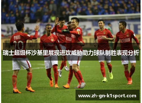 瑞士超级杯沙基里展现进攻威胁助力球队制胜表现分析