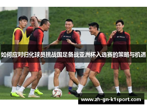 如何应对归化球员挑战国足备战亚洲杯入选赛的策略与机遇