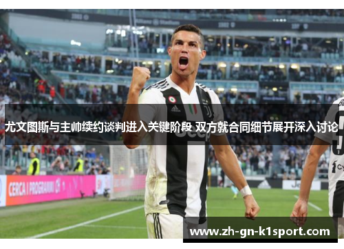 尤文图斯与主帅续约谈判进入关键阶段 双方就合同细节展开深入讨论