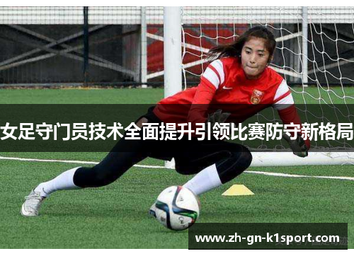 女足守门员技术全面提升引领比赛防守新格局